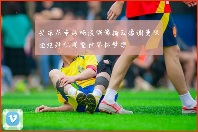 安东尼专访畅谈偶像梅西感谢曼联拒绝拜仁渴望世界杯梦想