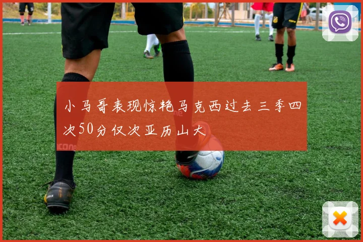 小马哥表现惊艳马克西过去三季四次50分仅次亚历山大
