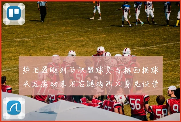热泪盈眶利马联盟球员与梅西换球衣后感动落泪右腿梅西文身见证崇拜之情