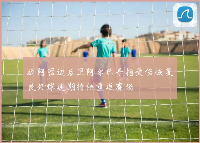 迈阿密边后卫阿尔巴手指受伤恢复良好球迷期待他重返赛场
