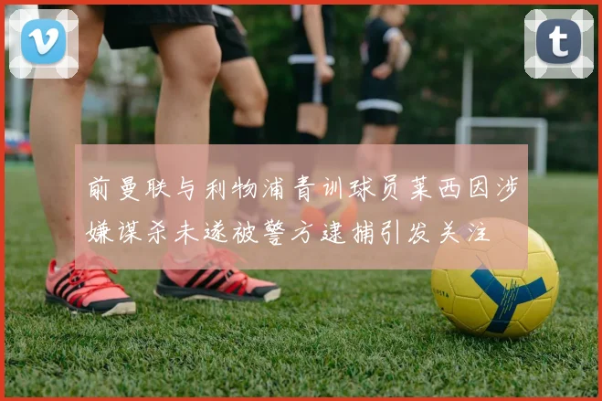 前曼联与利物浦青训球员莱西因涉嫌谋杀未遂被警方逮捕引发关注
