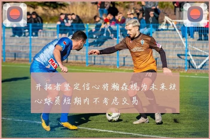 开拓者坚定信心将瀚森视为未来核心球员短期内不考虑交易