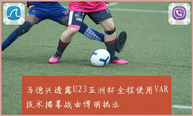 马德兴透露U23亚洲杯全程使用VAR技术揭幕战由傅明执法