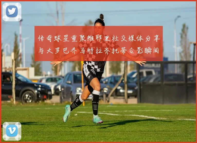 传奇球星重聚维耶里社交媒体分享与大罗巴乔马特拉齐托蒂合影瞬间