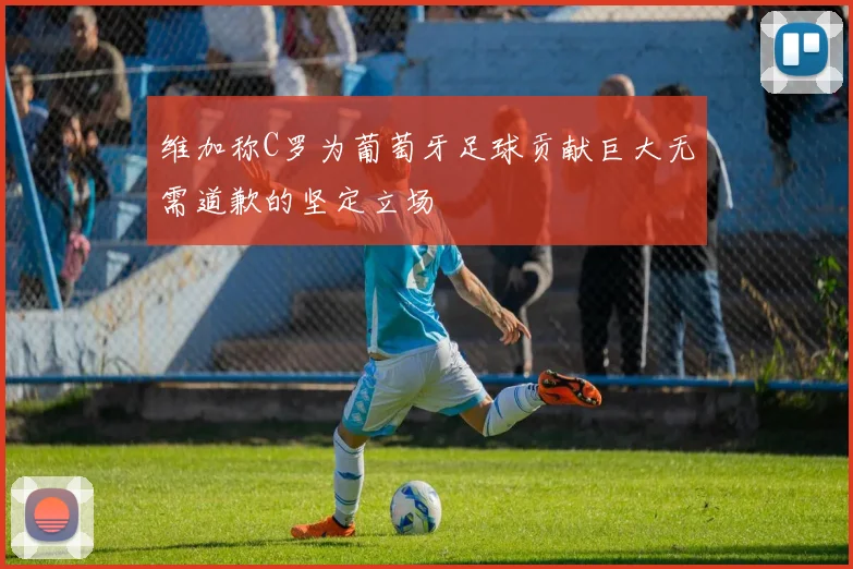 维加称C罗为葡萄牙足球贡献巨大无需道歉的坚定立场