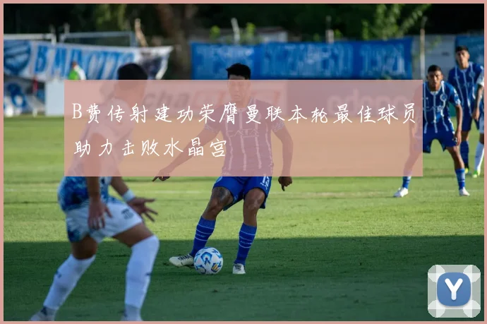 B费传射建功荣膺曼联本轮最佳球员助力击败水晶宫