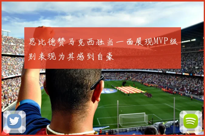 恩比德赞马克西独当一面展现MVP级别表现为其感到自豪