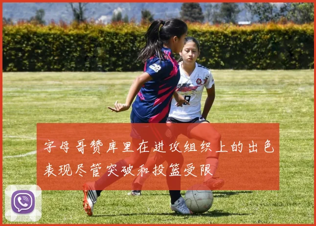 字母哥赞库里在进攻组织上的出色表现尽管突破和投篮受限