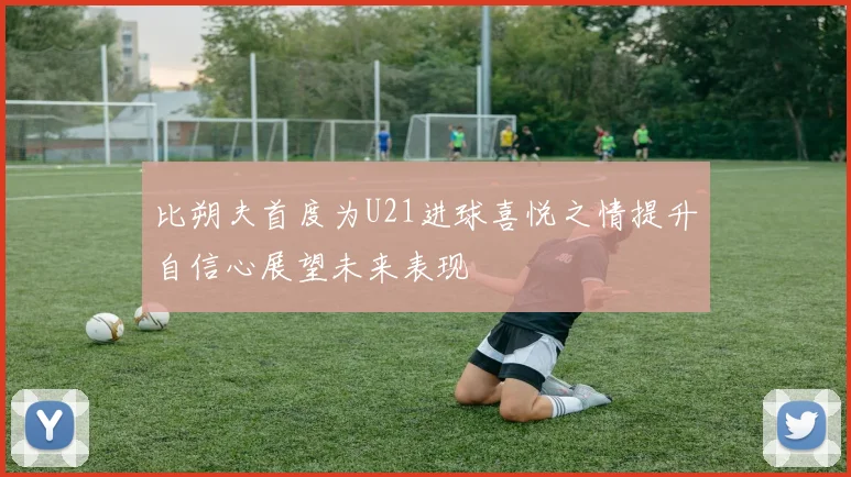比朔夫首度为U21进球喜悦之情提升自信心展望未来表现