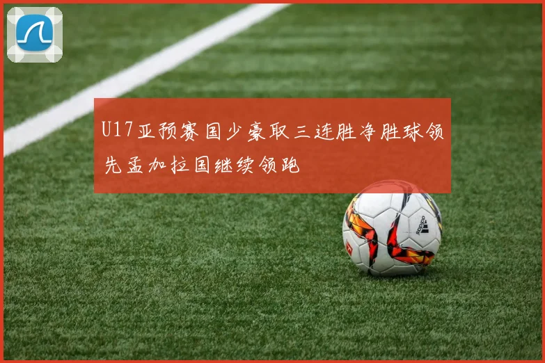 U17亚预赛国少豪取三连胜净胜球领先孟加拉国继续领跑