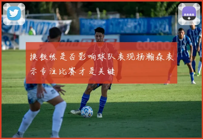 换教练是否影响球队表现杨瀚森表示专注比赛才是关键
