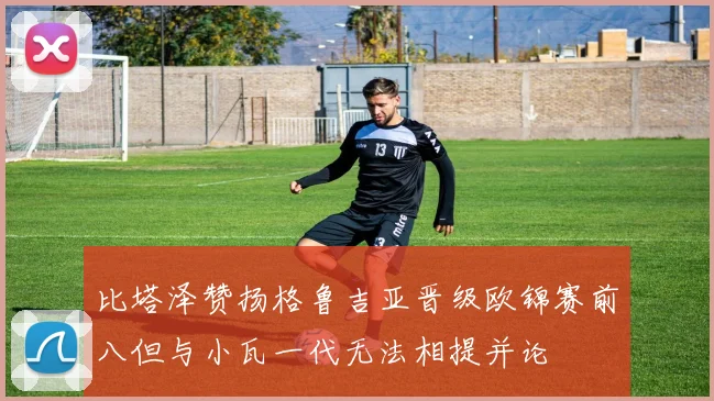 比塔泽赞扬格鲁吉亚晋级欧锦赛前八但与小瓦一代无法相提并论