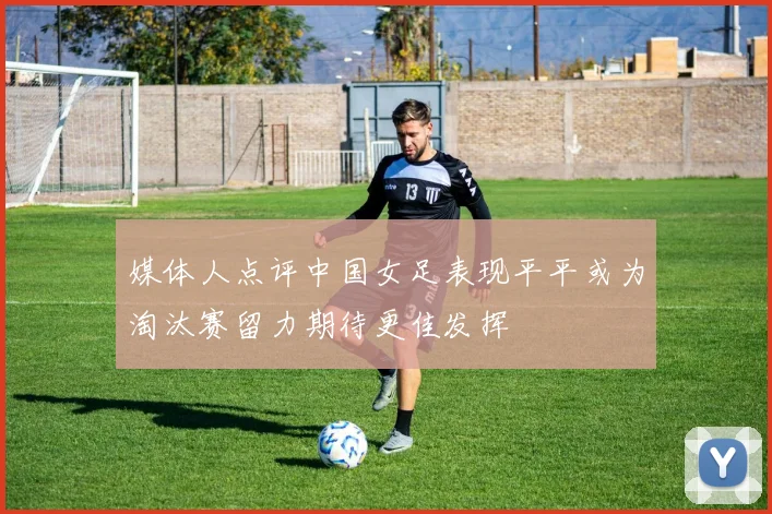 媒体人点评中国女足表现平平或为淘汰赛留力期待更佳发挥